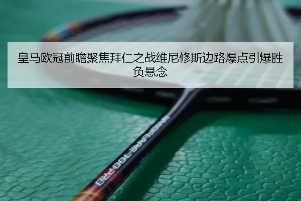 皇马欧冠前瞻聚焦拜仁之战维尼修斯边路爆点引爆胜负悬念