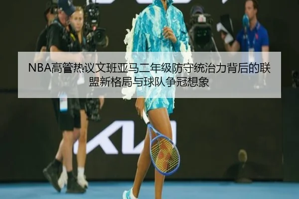 NBA高管热议文班亚马二年级防守统治力背后的联盟新格局与球队争冠想象