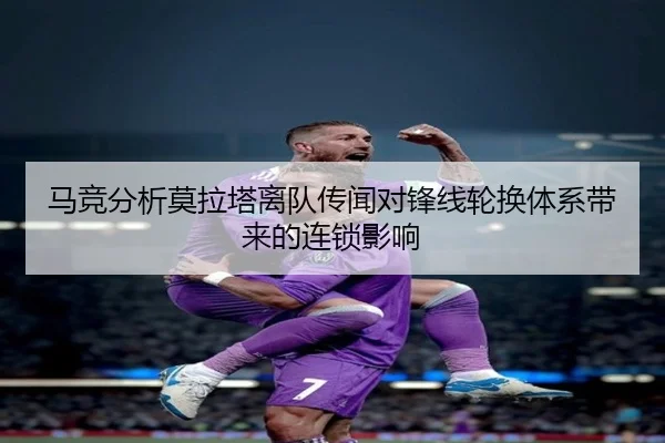 马竞分析莫拉塔离队传闻对锋线轮换体系带来的连锁影响