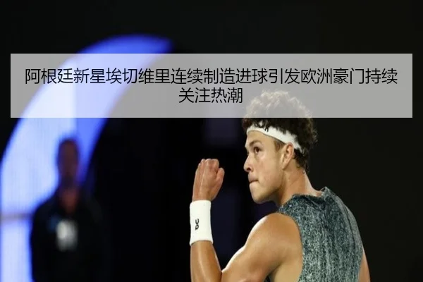 阿根廷新星埃切维里连续制造进球引发欧洲豪门持续关注热潮