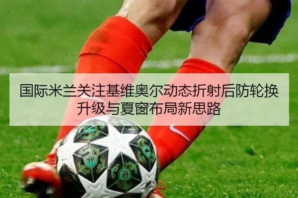国际米兰关注基维奥尔动态折射后防轮换升级与夏窗布局新思路