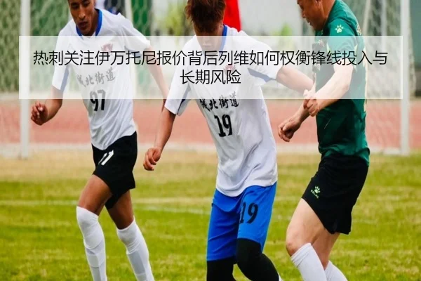 热刺关注伊万托尼报价背后列维如何权衡锋线投入与长期风险
